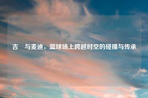 吉喆与麦迪，篮球场上跨越时空的碰撞与传承