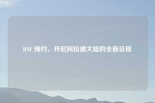 DNF 预约，开启阿拉德大陆的全新征程