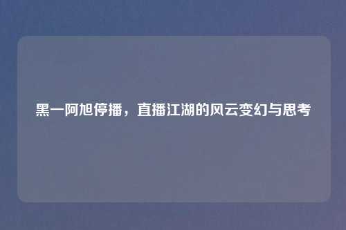 黑一阿旭停播，直播江湖的风云变幻与思考
