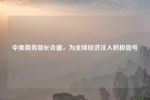 中美商务部长会面，为全球经济注入积极信号