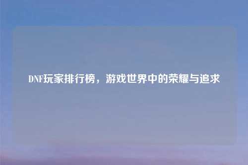 DNF玩家排行榜，游戏世界中的荣耀与追求
