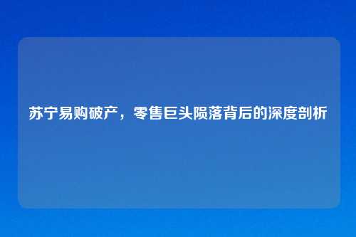 苏宁易购破产，零售巨头陨落背后的深度剖析