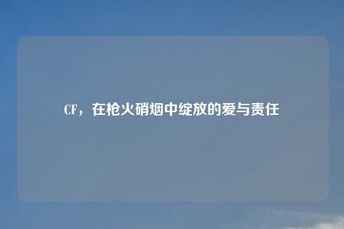 CF，在枪火硝烟中绽放的爱与责任