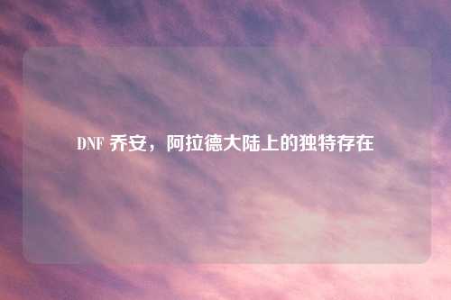 DNF 乔安，阿拉德大陆上的独特存在