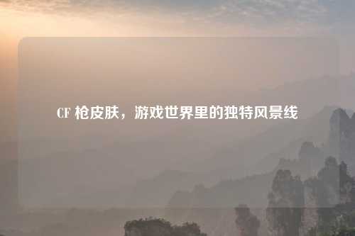 CF 枪皮肤，游戏世界里的独特风景线
