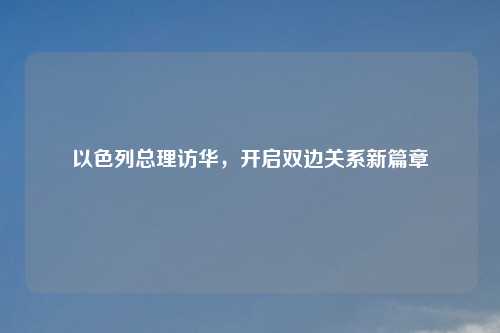 以色列总理访华，开启双边关系新篇章