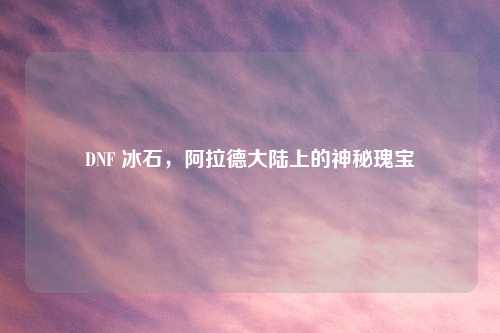 DNF 冰石，阿拉德大陆上的神秘瑰宝
