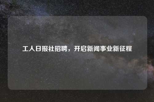 工人日报社招聘，开启新闻事业新征程