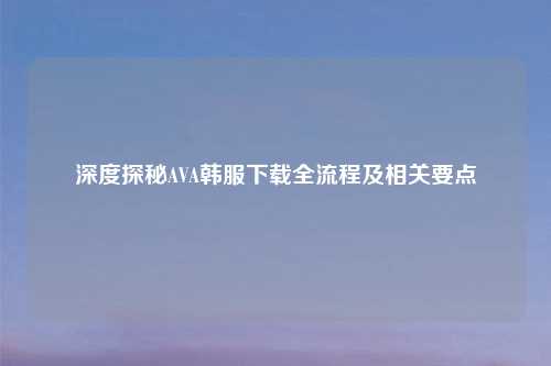 深度探秘AVA韩服下载全流程及相关要点