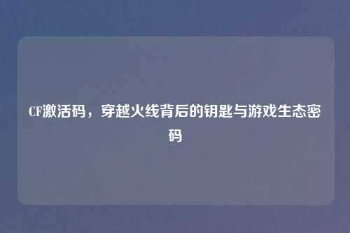 CF激活码，穿越火线背后的钥匙与游戏生态密码