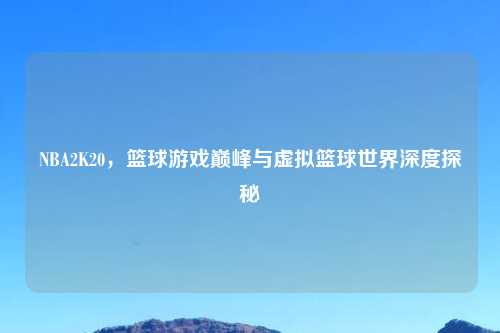 NBA2K20，篮球游戏巅峰与虚拟篮球世界深度探秘