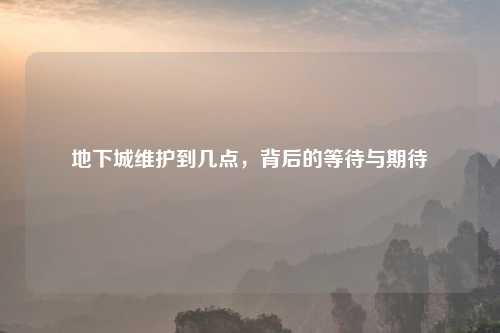 地下城维护到几点，背后的等待与期待