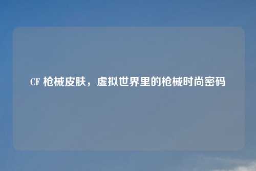 CF 枪械皮肤，虚拟世界里的枪械时尚密码