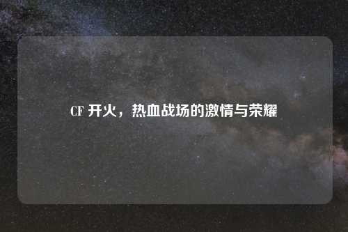 CF 开火，热血战场的激情与荣耀