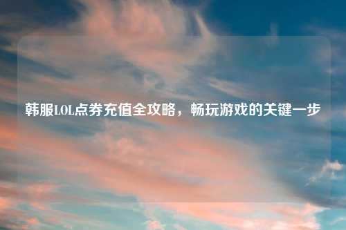 韩服LOL点券充值全攻略，畅玩游戏的关键一步