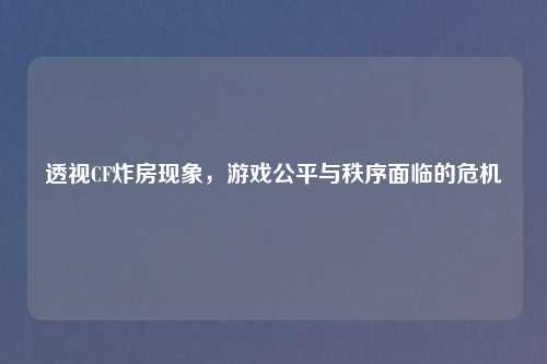 透视CF炸房现象，游戏公平与秩序面临的危机