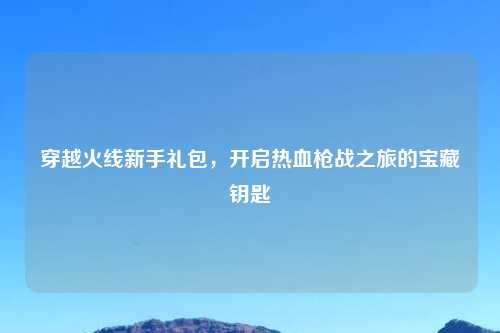 穿越火线新手礼包，开启热血枪战之旅的宝藏钥匙