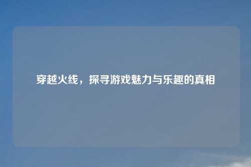 穿越火线，探寻游戏魅力与乐趣的真相