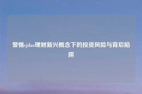 警惕cjdao理财新兴概念下的投资风险与背后陷阱