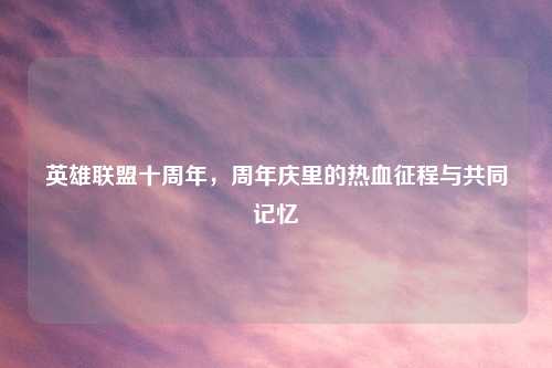英雄联盟十周年，周年庆里的热血征程与共同记忆