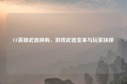 CF英雄武器换购，游戏武器变革与玩家抉择