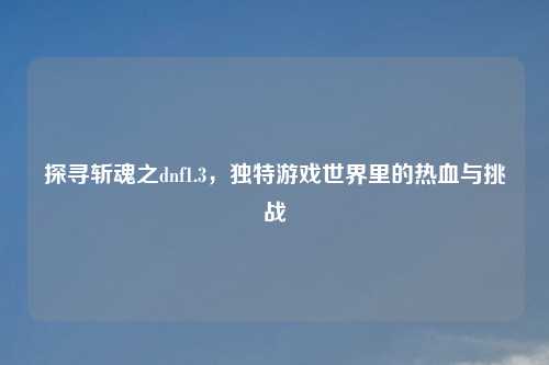 探寻斩魂之dnf1.3，独特游戏世界里的热血与挑战