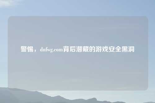 警惕，dnfwg.com背后潜藏的游戏安全黑洞
