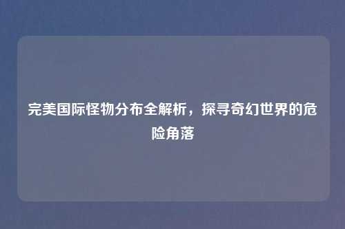 完美国际怪物分布全解析，探寻奇幻世界的危险角落
