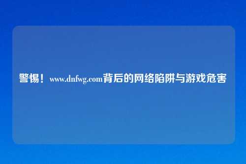 警惕！www.dnfwg.com背后的网络陷阱与游戏危害
