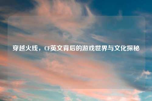 穿越火线，CF英文背后的游戏世界与文化探秘