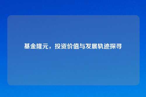 基金隆元，投资价值与发展轨迹探寻