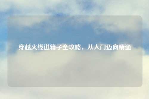 穿越火线进箱子全攻略，从入门迈向精通