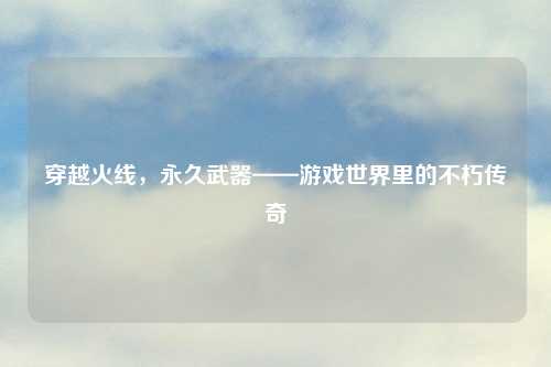 穿越火线，永久武器——游戏世界里的不朽传奇