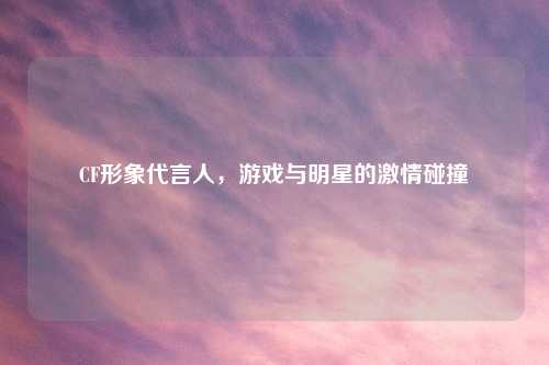 CF形象代言人，游戏与明星的激情碰撞