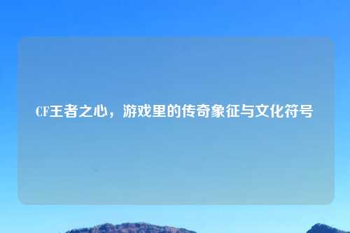 CF王者之心，游戏里的传奇象征与文化符号