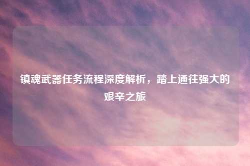 镇魂武器任务流程深度解析，踏上通往强大的艰辛之旅