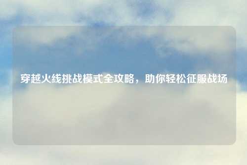 穿越火线挑战模式全攻略，助你轻松征服战场
