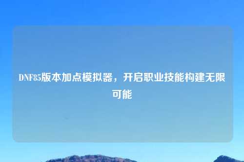 DNF85版本加点模拟器，开启职业技能构建无限可能