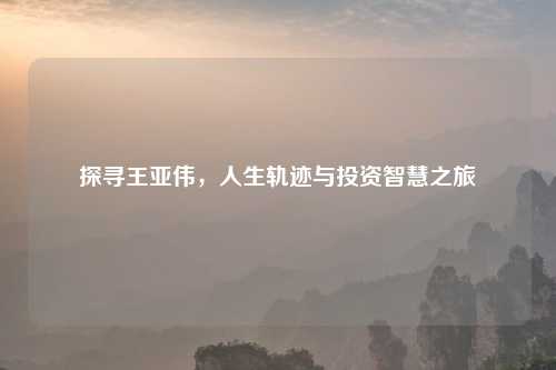 探寻王亚伟，人生轨迹与投资智慧之旅