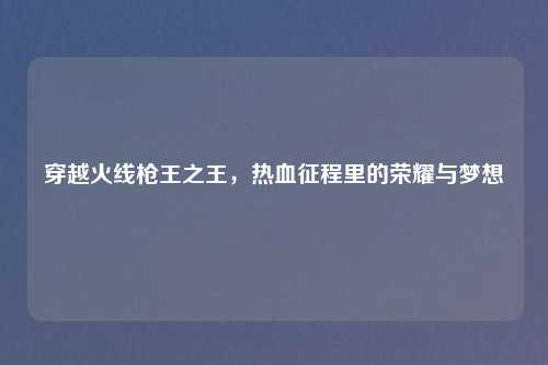 穿越火线枪王之王，热血征程里的荣耀与梦想