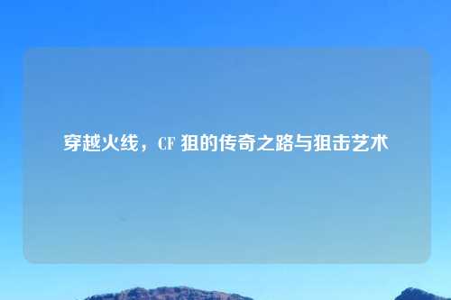 穿越火线，CF 狙的传奇之路与狙击艺术