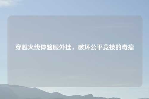 穿越火线体验服外挂，破坏公平竞技的毒瘤