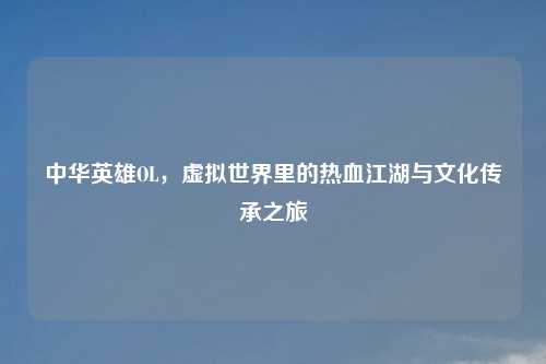 中华英雄OL，虚拟世界里的热血江湖与文化传承之旅