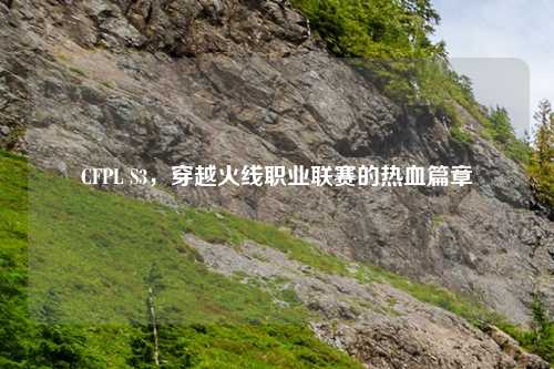 CFPL S3，穿越火线职业联赛的热血篇章