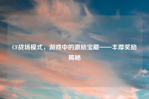 CF战场模式，游戏中的激励宝藏——丰厚奖励揭秘