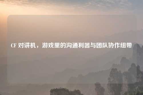CF 对讲机，游戏里的沟通利器与团队协作纽带