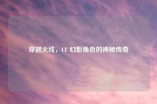 穿越火线，CF 幻影角色的神秘传奇