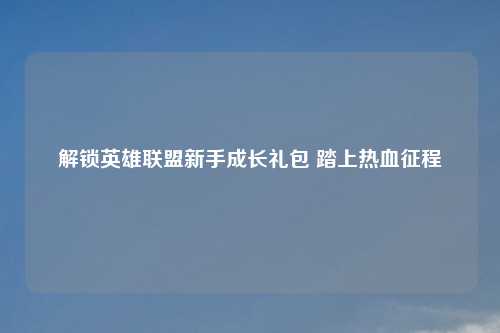 解锁英雄联盟新手成长礼包 踏上热血征程
