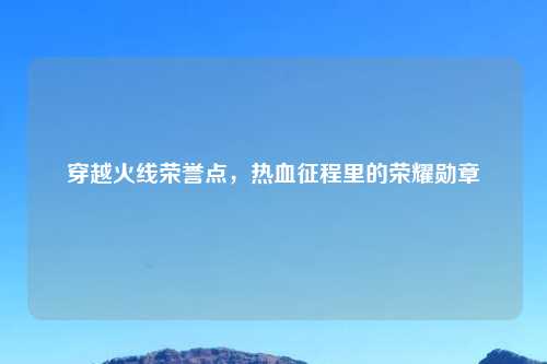 穿越火线荣誉点，热血征程里的荣耀勋章