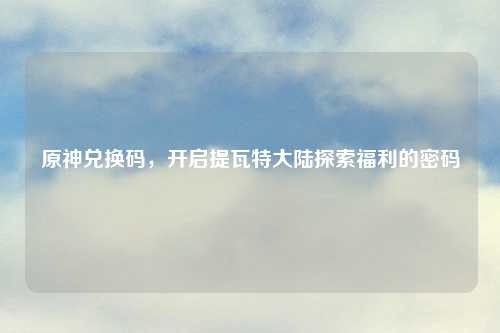 原神兑换码，开启提瓦特大陆探索福利的密码